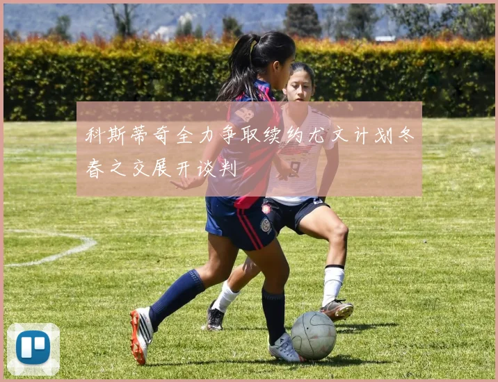 科斯蒂奇全力争取续约尤文计划冬春之交展开谈判