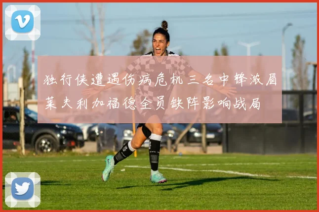 独行侠遭遇伤病危机三名中锋浓眉莱夫利加福德全员缺阵影响战局