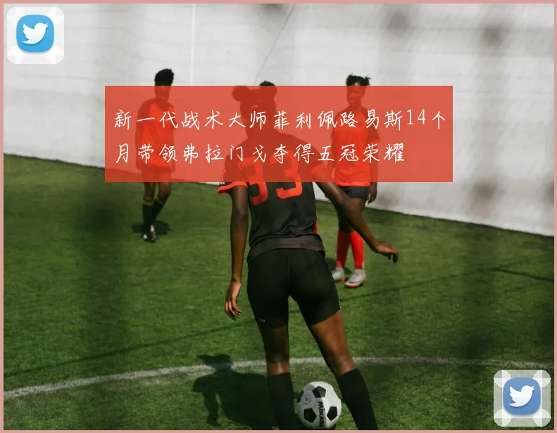 新一代战术大师菲利佩路易斯14个月带领弗拉门戈夺得五冠荣耀