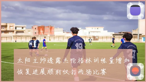 太阳主帅透露杰伦格林训练量增加恢复进展顺利仅打两场比赛