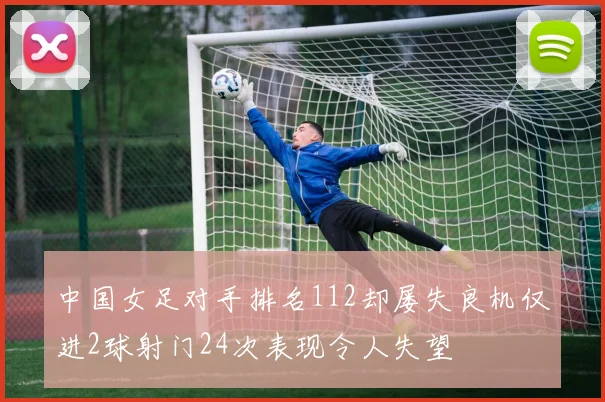 中国女足对手排名112却屡失良机仅进2球射门24次表现令人失望