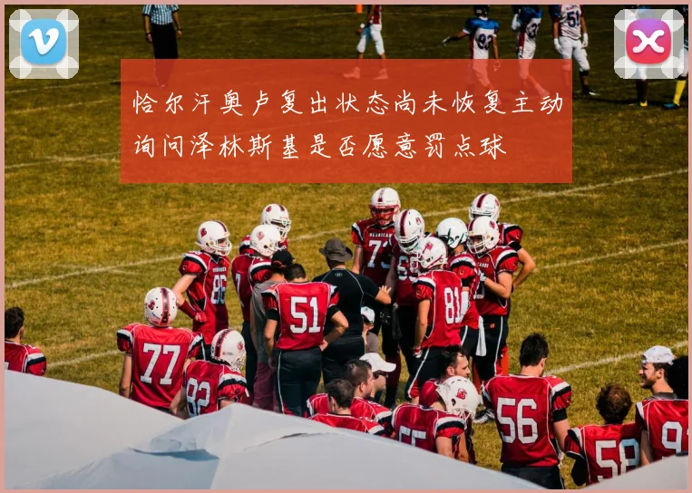 恰尔汗奥卢复出状态尚未恢复主动询问泽林斯基是否愿意罚点球