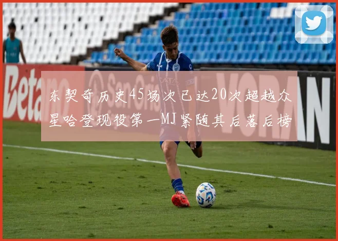 东契奇历史45场次已达20次超越众星哈登现役第一MJ紧随其后落后榜首100场