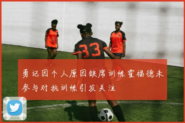 勇记因个人原因缺席训练霍福德未参与对抗训练引发关注