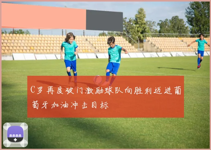 C罗再度破门激励球队向胜利迈进葡萄牙加油冲击目标