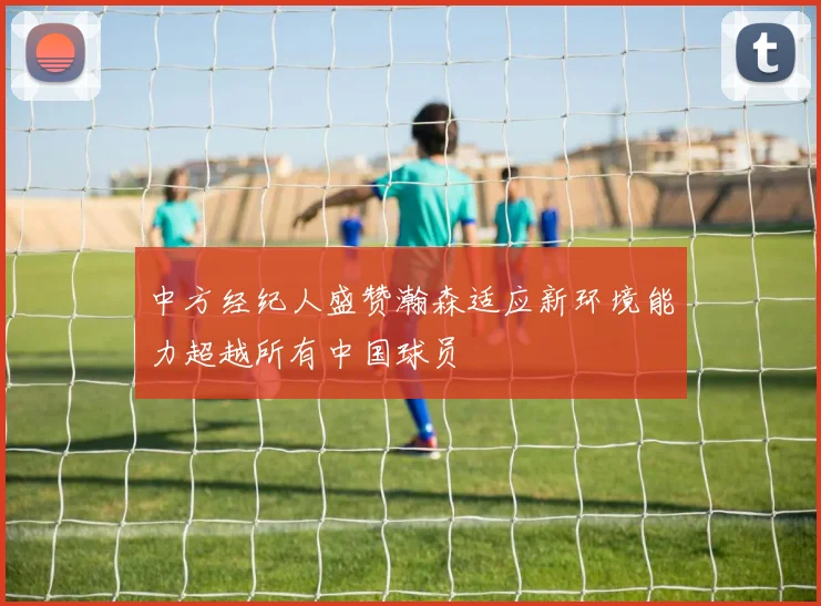 中方经纪人盛赞瀚森适应新环境能力超越所有中国球员