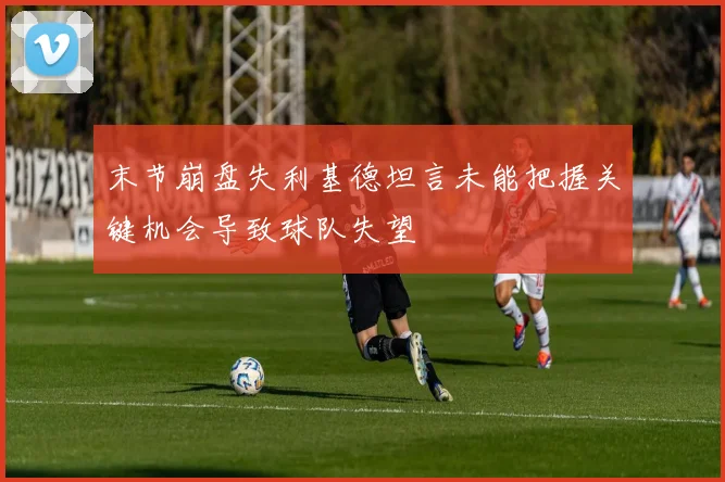 末节崩盘失利基德坦言未能把握关键机会导致球队失望