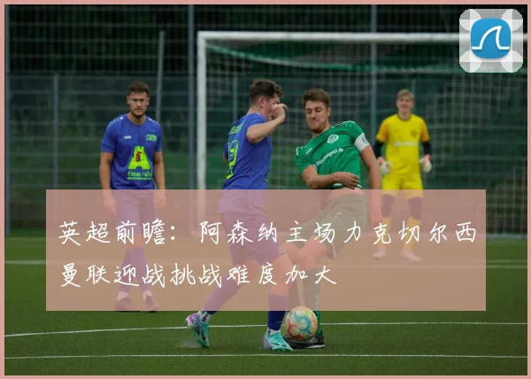 英超前瞻：阿森纳主场力克切尔西曼联迎战挑战难度加大