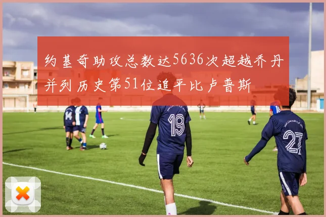 约基奇助攻总数达5636次超越乔丹并列历史第51位追平比卢普斯