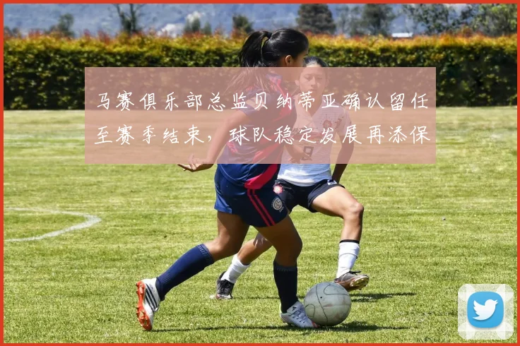 马赛俱乐部总监贝纳蒂亚确认留任至赛季结束，球队稳定发展再添保障