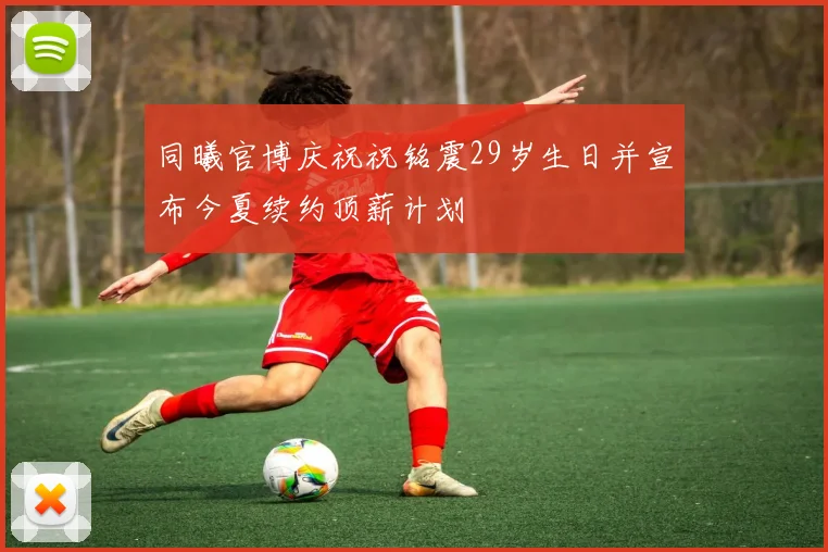 同曦官博庆祝祝铭震29岁生日并宣布今夏续约顶薪计划