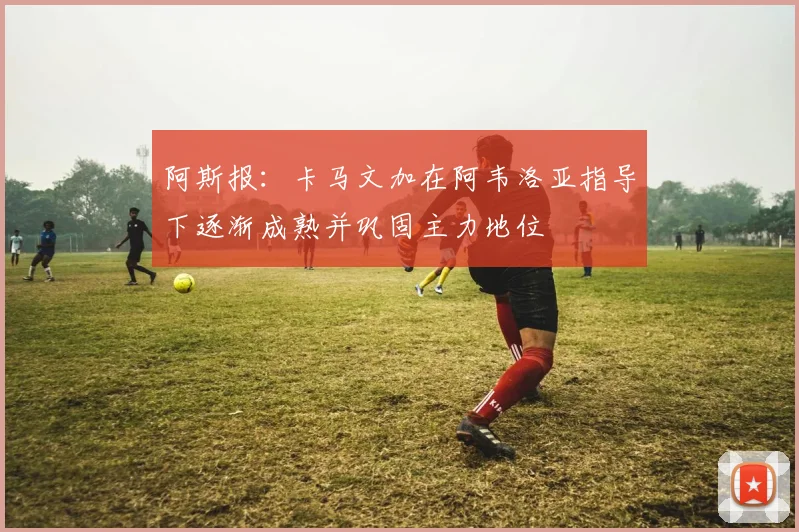 阿斯报：卡马文加在阿韦洛亚指导下逐渐成熟并巩固主力地位