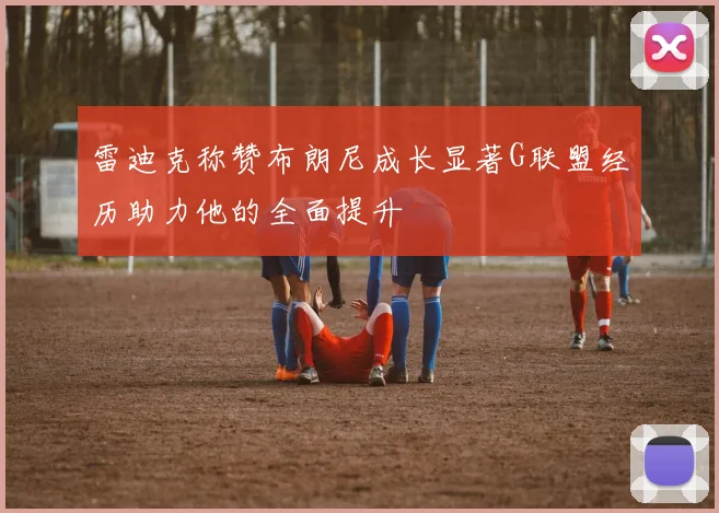 雷迪克称赞布朗尼成长显著G联盟经历助力他的全面提升