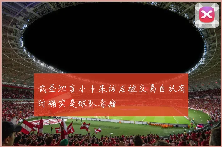 武圣坦言小卡来访后被交易自认有时确实是球队毒瘤