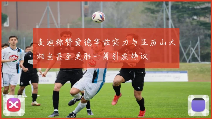麦迪称赞爱德华兹实力与亚历山大相当甚至更胜一筹引发热议