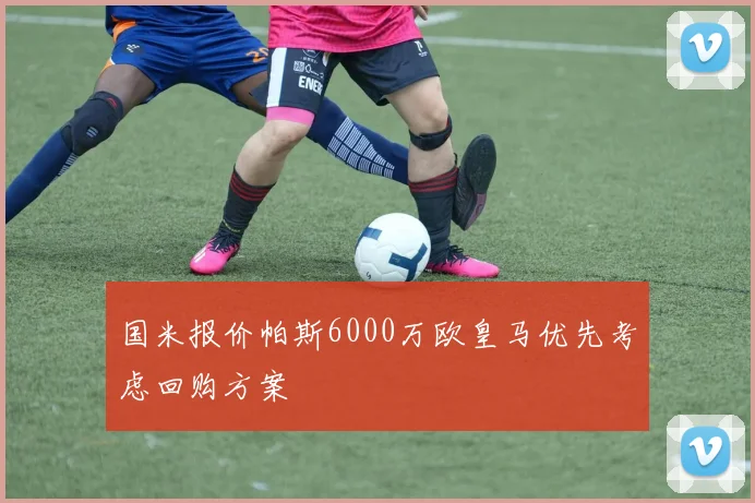 国米报价帕斯6000万欧皇马优先考虑回购方案