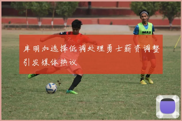 库明加选择低调处理勇士薪资调整引发媒体热议