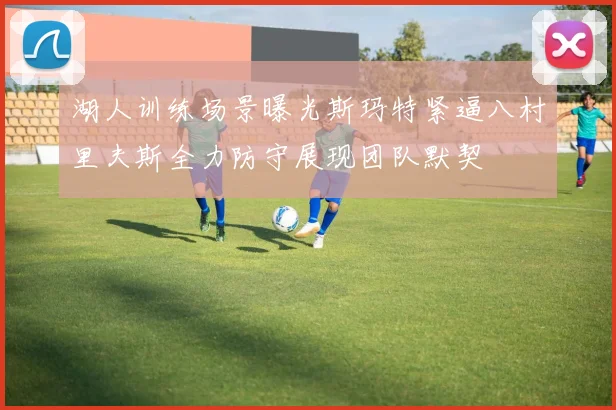 湖人训练场景曝光斯玛特紧逼八村里夫斯全力防守展现团队默契