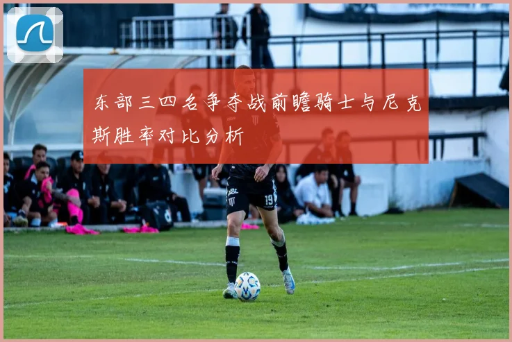 东部三四名争夺战前瞻骑士与尼克斯胜率对比分析