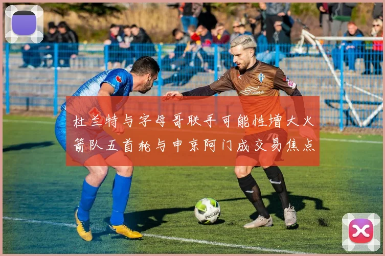 杜兰特与字母哥联手可能性增大火箭队五首轮与申京阿门成交易焦点