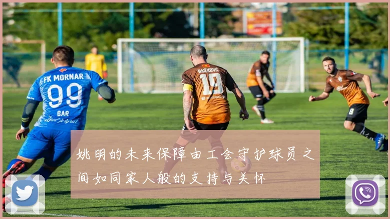 姚明的未来保障由工会守护球员之间如同家人般的支持与关怀