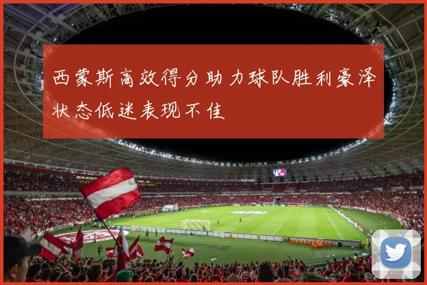 西蒙斯高效得分助力球队胜利豪泽状态低迷表现不佳