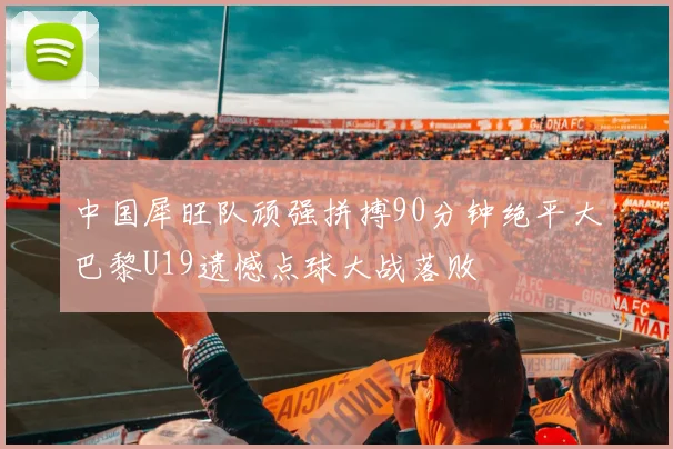 中国犀旺队顽强拼搏90分钟绝平大巴黎U19遗憾点球大战落败