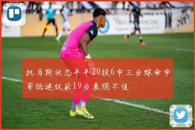 托马斯状态平平20投6中三分球命中率低迷仅获19分表现不佳